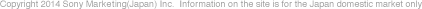 Copyright 2014 Sony Marketing(Japan) Inc. Information on the site is for the Japan domestic market only