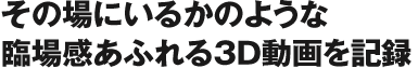 その場にいるかのような臨場感あふれる3D動画を記録