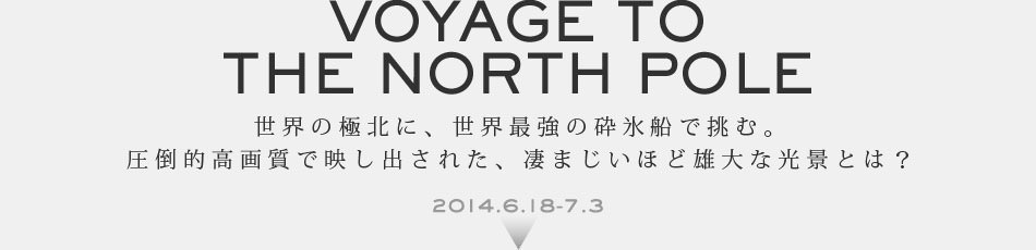 Voyage to the North Pole 世界の極北に、世界最強の砕氷船で挑む。 圧倒的高画質で映し出された、凄まじいほど雄大な光景とは? 2014.6.18-7.3