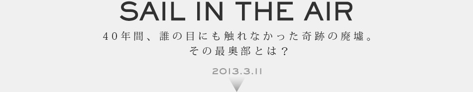 SAIL IN THE AIR 40年間、誰の目にも触れなかった奇跡の廃墟。その最奥部とは? 2013.3.11