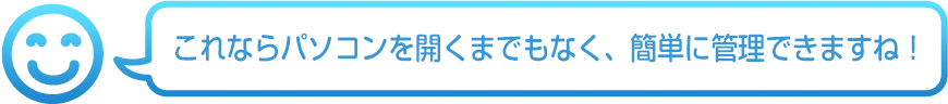 これならパソコンを開くまでもなく、簡単に管理できますね!