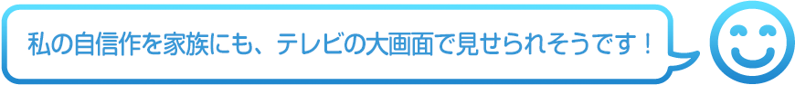私の自信作を家族にも、テレビの大画面で見せられそうです!