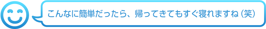 こんなに簡単だったら、帰ってきてもすぐ寝れますね(笑)