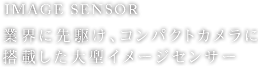 IMAGE SENSOR 業界に先駆け、コンパクトカメラに搭載した大型イメージセンサー