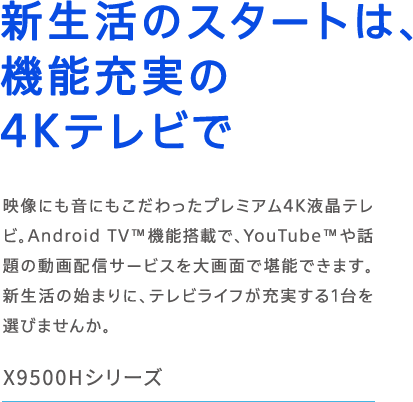 X9500H�V���[�Y �V�����̃X�^�[�g�́A�@�\�[����4K�e���r�� �f���ɂ����ɂ�����������v���~�A��4K�t���e���r�BAndroid TV&trade;�@�\���ڂŁAYouTube&trade;��b��̓���z�M�T�[�r�X����ʂŊ��\�ł��܂��B�V�����̎n�܂�ɁA�e���r���C�t���[������1���I�т܂��񂩁B