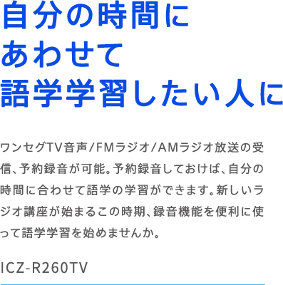 ICZ-R260TV �����̎��Ԃɂ��킹�Č�w�w�K�������l�� �����Z�OTV����/FM���W�I/AM���W�I�����̎�M�A�\��^�����\�B�\��^�����Ă����΁A�����̎��Ԃɍ��킹�Č�w�̊w�K���ł��܂��B�V�������W�I�u�����n�܂邱�̎����A�^���@�\��֗��Ɏg���Č�w�w�K���n�߂܂��񂩁B