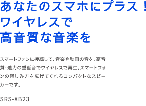 SRS-XB23 ���Ȃ��̃X�}�z�Ƀv���X�I���C�����X�ō������ȉ��y�� �X�}�[�g�t�H���Ɛڑ����āA���y�⓮��̉����A�������E���͂̏d�ቹ�Ń��C�����X�ōĐ��B�X�}�[�g�t�H���̊y���ݕ����L���Ă����R���p�N�g�ȃX�s�[�J�[�ł��B