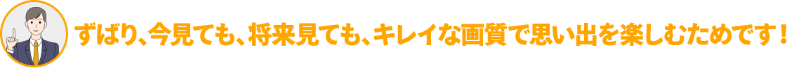 ずばり、今見ても、将来見ても、キレイな画質で思い出を楽しむためです!