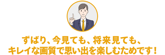 ずばり、今見ても、将来見ても、キレイな画質で思い出を楽しむためです!