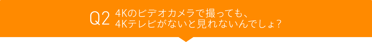 Q2 4Kのビデオカメラで撮っても、4Kテレビがないと見れないんでしょ?
