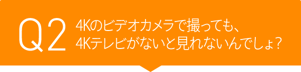 Q2 4Kのビデオカメラで撮っても、4Kテレビがないと見れないんでしょ?
