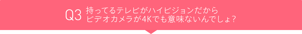 Q3 持ってるテレビがハイビジョンだからビデオカメラが4Kでも意味ないんでしょ?