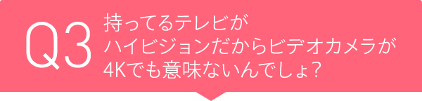 Q3 持ってるテレビがハイビジョンだからビデオカメラが4Kでも意味ないんでしょ?