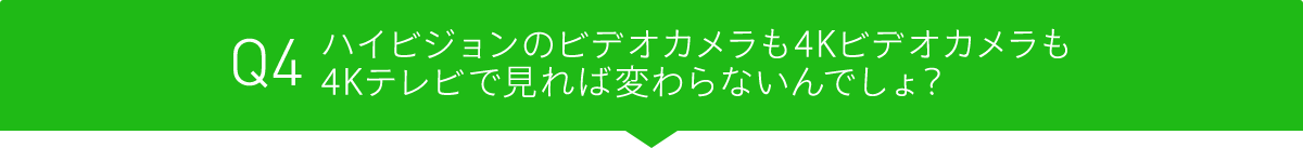 Q4 ハイビジョンのビデオカメラも4Kビデオカメラも4Kテレビで見れば変わらないんでしょ?