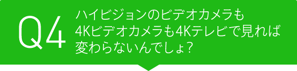 Q4 ハイビジョンのビデオカメラも4Kビデオカメラも4Kテレビで見れば変わらないんでしょ?