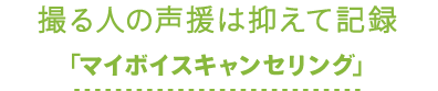 撮る人の声援は抑えて記録「マイボイスキャンセリング」