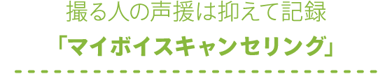 撮る人の声援は抑えて記録「マイボイスキャンセリング」