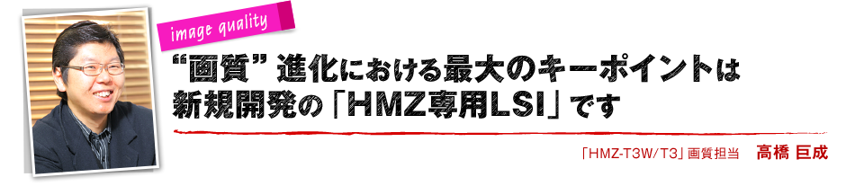 image quality “画質”進化における最大のキーポイントは 新規開発の「HMZ専用LSI」です 「HMZ-T3W/T3」画質担当 高橋 巨成