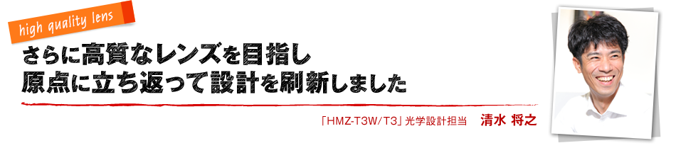 high quality lens さらに高質なレンズを目指し原点に立ち返って設計を刷新しました 「HMZ-T3W/T3」光学設計担当 清水 将之