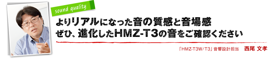 sound quality よりリアルになった音の質感と音場感 ぜひ、進化したHMZ-T3の音をご確認ください 「HMZ-T3W/T3」音響設計担当 西尾 文孝