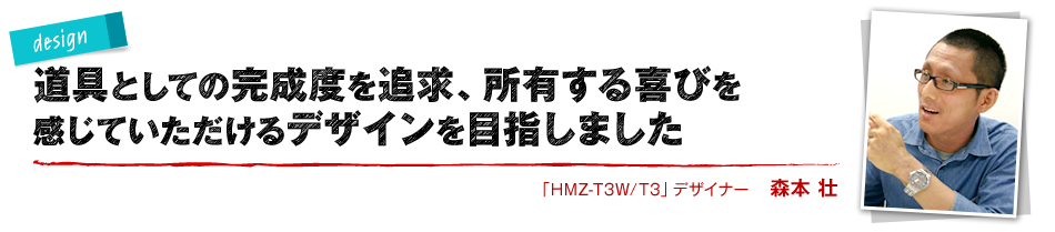 design 道具としての完成度を追求、所有する喜びを感じていただけるデザインを目指しました 「HMZ-T3W/T3」デザイナー 森本 壮