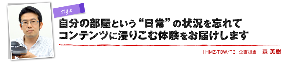 style 自分の部屋という“日常”の状況を忘れてコンテンツに浸りこむ体験をお届けします 「HMZ-T3W/T3」企画担当 森 英樹