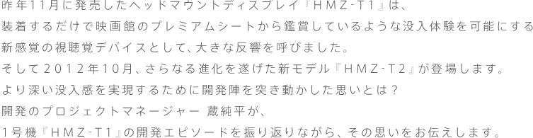 昨年11月に発売したヘッドマウントディスプレイ『HMZ-T1』は、装着するだけで映画館のプレミアムシートから鑑賞しているような没入体験を可能にする新感覚の視聴覚デバイスとして、大きな反響を呼びました。
そして2012年10月、さらなる進化を遂げた新モデル『HMZ-T2』が登場します。
より深い没入感を実現するために開発陣を突き動かした思いとは?
開発のプロジェクトマネージャー 蔵純平が、1号機『HMZ-T1』の開発エピソードを振り返りながら、その思いをお伝えします。