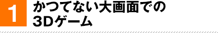 1. かつてない大画面での3Dゲーム