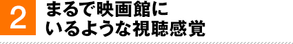 2. まるで映画館にいるような視聴感覚