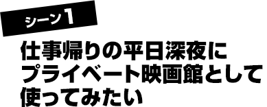 シーン1 仕事帰りの平日深夜にプライベート映画館として使ってみたい
