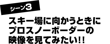 シーン3 スキー場に向かうときにプロスノーボーダーの映像を見てみたい!!