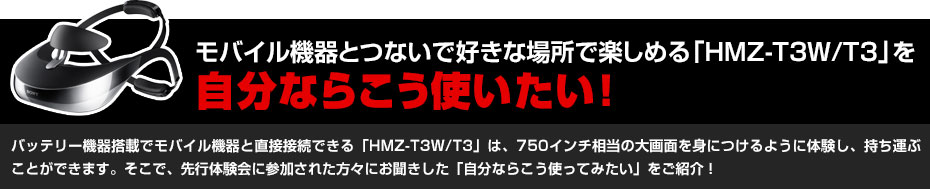 モバイル機器とつないで好きな場所で楽しめる「HMZ-T3W/T3」を自分ならこう使いたい!バッテリー機器搭載でモバイル機器と直接接続できる「HMZ-T3W/T3」は、750インチ相当の大画面を身につけるように体験し、持ち運ぶことができます。そこで、先行体験会に参加された方々にお聞きした「自分ならこう使ってみたい」をご紹介!