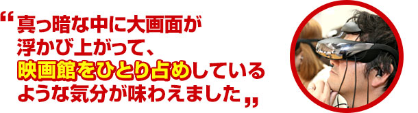 真っ暗な中に大画面が浮かび上がって、映画館をひとり占めしているような気分が味わえました