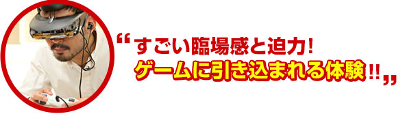 すごい臨場感と迫力! ゲームに引き込まれる体験!!