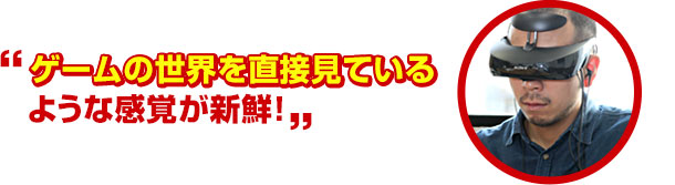 ゲームの世界を直接見ているような感覚が新鮮!