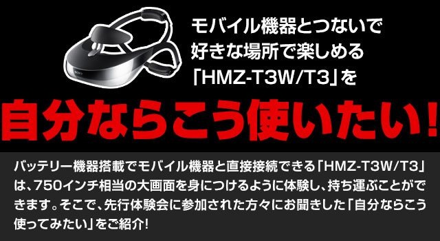 モバイル機器とつないで好きな場所で楽しめる「HMZ-T3W/T3」を自分ならこう使いたい!バッテリー機器搭載でモバイル機器と直接接続できる「HMZ-T3W/T3」は、750インチ相当の大画面を身につけるように体験し、持ち運ぶことができます。そこで、先行体験会に参加された方々にお聞きした「自分ならこう使ってみたい」をご紹介!