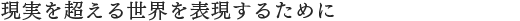 現実を超える世界を表現するために