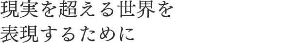 現実を超える世界を表現するために