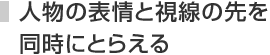 人物の表情と視線の先を同時にとらえる