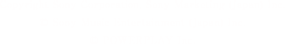 Copyright Sony Corporation, Sony Marketing(Japan) Inc. &copy; Sony Music Entertainment (Japan) Inc. &copy; POWERPLAY Inc.