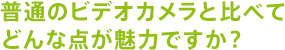 普通のビデオカメラと比べてどんな点が魅力ですか?