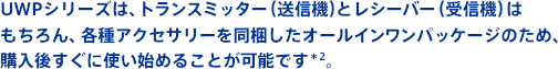 UWPシリーズは、トランスミッター(送信機)とレシーバー(受信機)はもちろん、各種アクセサリーを同梱したオールインワンパッケージのため、購入後すぐに使い始めることが可能です*2。