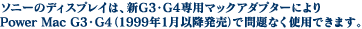 �\�j�[�̃f�B�X�v���C�́A�VG3�EG4��p�A�_�v�^�[�ɂ��Power Mac G3�EG4�i1999�N1���ȍ~�����Ŗ��Ȃ��g�p�ł��܂��B�j