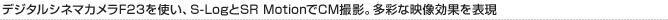 デジタルシネマカメラF23を使い、S-LogとSR MotionでCM撮影。多彩な映像効果を表現