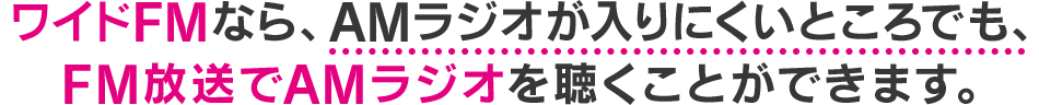 ワイドFMなら、AMラジオが入りにくいところでも、FM放送でAMラジオを聴くことができます。
