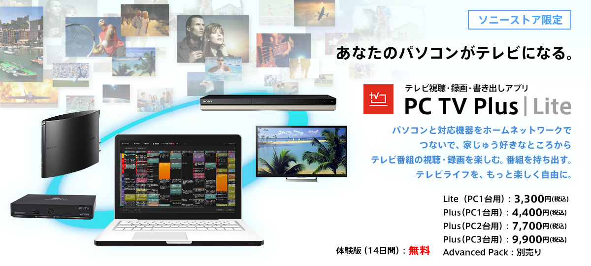 ���Ȃ��̃p�\�R�����e���r�ɂȂ�I �e���r�����E�^��E�����o���A�v�� PC TV Plus �p�\�R���ƑΉ��@����z�[���l�b�g���[�N�łȂ��ŁA�Ƃ��イ�����ȂƂ��납��e���r�ԑg�̎����E�^����y���ށB�ԑg�������o���B�e���r���C�t���A�����Ɗy�������R�ɁB �̌��Łi14���ԁj�F���� Lite (PC1��p)�F3,300�~�i�ō��j ���i�ŁiPC1��p�j�F4,400�~�i�ō��j ���i�ŁiPC2��p�j�F7,700�~�i�ō��j ���i�ŁiPC3��p�j�F9,900�~�i�ō��j Advanced Pack�F�ʔ���