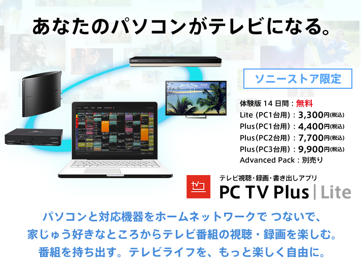 ���Ȃ��̃p�\�R�����e���r�ɂȂ�I �e���r�����E�^��E�����o���A�v�� PC TV Plus �p�\�R���ƑΉ��@����z�[���l�b�g���[�N�łȂ��ŁA�Ƃ��イ�����ȂƂ��납��e���r�ԑg�̎����E�^����y���ށB�ԑg�������o���B�e���r���C�t���A�����Ɗy�������R�ɁB �̌��Łi14���ԁj�F���� Lite (PC1��p)�F3,300�~�i�ō��j ���i�ŁiPC1��p�j�F4,400�~�i�ō��j ���i�ŁiPC2��p�j�F7,700�~�i�ō��j ���i�ŁiPC3��p�j�F9,900�~�i�ō��j Advanced Pack�F�ʔ���