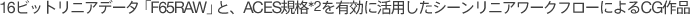 16�r�b�g���j�A�f�[�^�uF65RAW�v�ƁAACES�K�i*1��L���Ɋ��p�����V�[�����j�A���[�N�t���[�ɂ��CG��i�B
