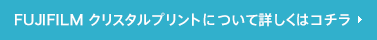 FUJIFILM クリスタルプリントについて詳しくはコチラ