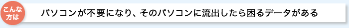 こんな方は:パソコンが必要になり、そのパソコンに流出したら困るデータがある